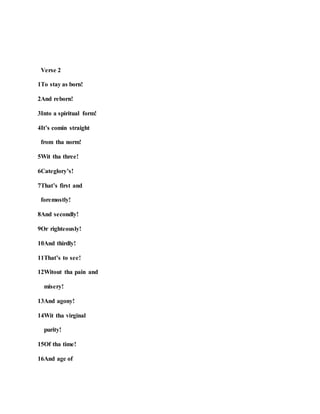Verse 2
1To stay as born!
2And reborn!
3Into a spiritual form!
4It’s comin straight
from tha norm!
5Wit tha three!
6Categlory’s!
7That’s first and
foremostly!
8And secondly!
9Or righteously!
10And thirdly!
11That’s to see!
12Witout tha pain and
misery!
13And agony!
14Wit tha virginal
purity!
15Of tha time!
16And age of
 