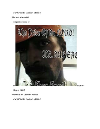 of a “G” in His Garden’s of Bliss!
3To have a beautiful
companion is one of
tha LORD’s
Highest Gift’s!
4So that’s tha Ultimate Reward
of a “G” in His Garden’s of Bliss!
 