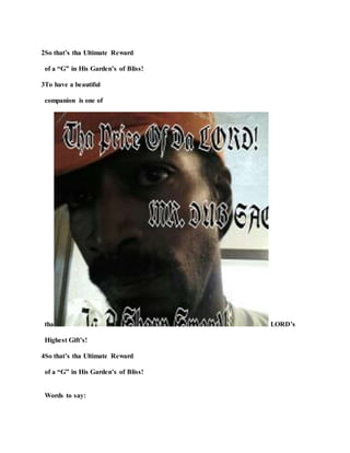 2So that’s tha Ultimate Reward
of a “G” in His Garden’s of Bliss!
3To have a beautiful
companion is one of
tha LORD’s
Highest Gift’s!
4So that’s tha Ultimate Reward
of a “G” in His Garden’s of Bliss!
Words to say:
 