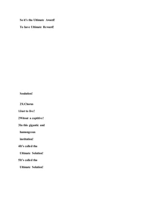 So it’s tha Ultimate Award!
To have Ultimate Reward!
Soulution!
2X:Chorus
1Just to live!
2Witout a captitive!
3In this gigantic and
humongeous
institution!
4It’s called tha
Ultimate Solution!
5It’s called tha
Ultimate Solution!
 