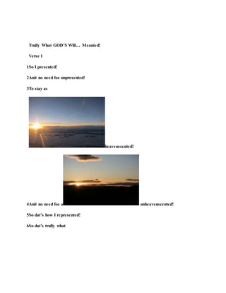 Trully What GOD’S Will… Meanted!
Verse 1
1So I presented!
2Anit no need foe unpresented!
3To stay as
heavenscented!
4Anit no need foe a unheavenscented!
5So dat’s how I represented!
6So dat’s trully what
 