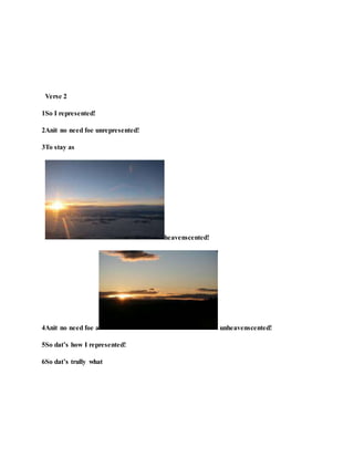Verse 2
1So I represented!
2Anit no need foe unrepresented!
3To stay as
heavenscented!
4Anit no need foe a unheavenscented!
5So dat’s how I represented!
6So dat’s trully what
 