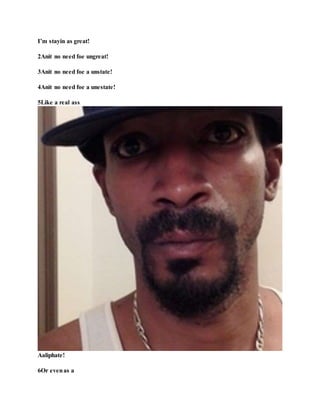 I’m stayin as great!
2Anit no need foe ungreat!
3Anit no need foe a unstate!
4Anit no need foe a unestate!
5Like a real ass
Aaliphate!
6Or evenas a
 