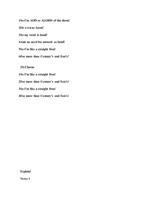 1So I’m AOD or ALORD of tha dawn!
2Or evenas Aawn!
3So my word is bond!
4Anit no need foe unword as bond!
5So I’m like a straight Don!
6Foe more than Century’s and Eon’s!
2X:Chorus
1So I’m like a straight Don!
2Foe more than Century’s and Eon’s!
3So I’m like a straight Don!
4Foe more than Century’s and Eon’s!
Explain!
Verse 1
 