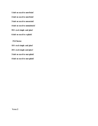 1Anit no need to unrefrain!
2Anit no need to unrefrain!
3Anit no need to unsustain!
4Anit no need to unmaintain!
5It’s real simple and plan!
6Anit no need to explain!
2X:Chorus:
1It’s real simple and plan!
2It’s real simple and plan!
3Anit no need to unexplain!
4Anit no need to unexplain!
Verse 2
 