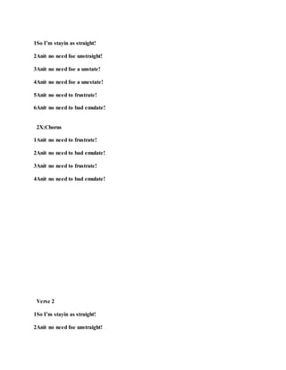 1So I’m stayin as straight!
2Anit no need foe unstraight!
3Anit no need foe a unstate!
4Anit no need foe a unestate!
5Anit no need to frustrate!
6Anit no need to bad emulate!
2X:Chorus
1Anit no need to frustrate!
2Anit no need to bad emulate!
3Anit no need to frustrate!
4Anit no need to bad emulate!
Verse 2
1So I’m stayin as straight!
2Anit no need foe unstraight!
 
