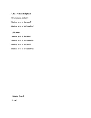 3Like a real ass Caliphate!
4Or evenas a Aalifate!
5Anit no need to frustrate!
6Anit no need to bad emulate!
2X:Chorus
1Anit no need to frustrate!
2Anit no need to bad emulate!
3Anit no need to frustrate!
4Anit no need to bad emulate!
Ultimate Award!
Verse 1
 