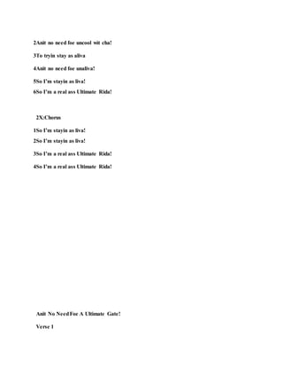 2Anit no need foe uncool wit cha!
3To tryin stay as aliva
4Anit no need foe unaliva!
5So I’m stayin as liva!
6So I’m a real ass Ultimate Rida!
2X:Chorus
1So I’m stayin as liva!
2So I’m stayin as liva!
3So I’m a real ass Ultimate Rida!
4So I’m a real ass Ultimate Rida!
Anit No NeedFoe A Ultimate Gate!
Verse 1
 