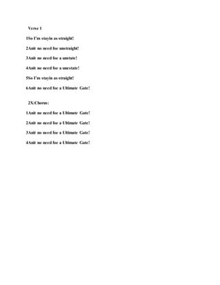 Verse 1
1So I’m stayin as straight!
2Anit no need foe unstraight!
3Anit no need foe a unstate!
4Anit no need foe a unestate!
5So I’m stayin as straight!
6Anit no need foe a Ultimate Gate!
2X:Chorus:
1Anit no need foe a Ultimate Gate!
2Anit no need foe a Ultimate Gate!
3Anit no need foe a Ultimate Gate!
4Anit no need foe a Ultimate Gate!
 