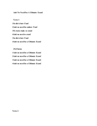 Anit No NeedFoe A Ultimate Exam!
Verse 1
1So dis is how I’am!
2Anit no need foe unhow I’am!
3To tryin study or cram!
4Anit no need to cram!
1So dis is how I’am!
4Anit no need foe a Ultimate Exam!
2X:Chorus
1Anit no need foe a Ultimate Exam!
2Anit no need foe a Ultimate Exam!
3Anit no need foe a Ultimate Exam!
4Anit no need foe a Ultimate Exam!
Verse 2
 