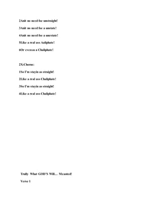 2Anit no need foe unstraight!
3Anit no need foe a unstate!
4Anit no need foe a unestate!
5Like a real ass Aaliphate!
6Or evenas a Chaliphate!
2X:Chorus:
1So I’m stayin as straight!
2Like a real ass Chaliphate!
3So I’m stayin as straight!
4Like a real ass Chaliphate!
Trully What GOD’S Will… Meanted!
Verse 1
 