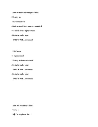 2Anit no need foe unrepresented!
3To stay as
heavenscented!
4Anit no need foe a unheavenscented!
5So dat’s how I represented!
6So dat’s trully what
GOD’S Will… meanted!
2X:Chorus
1I represented!
2To stay as heavenscented!
3So dat’s trully what
GOD’S Will… meanted!
4So dat’s trully what
GOD’S Will… meanted!
Anit No NeedFoe Unline!
Verse 1
1So I’m stayin as fine!
 