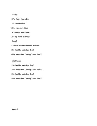 Verse 1
1I’m Aztex Amen-Ra
& Aztexahmian!
2Foe way more than
Century’s and Eon’s!
3So my word is always
bond!
4Anit no need foe unword as bond!
5So I’m like a straight Don!
6Foe more than Century’s and Eon’s!
2X:Chorus
1So I’m like a straight Don!
2Foe more than Century’s and Eon’s!
3So I’m like a straight Don!
4Foe more than Century’s and Eon’s!
Verse 2
 