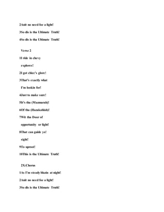 2Anit no need foe a light!
3So dis is tha Ultimate Truth!
4So dis is tha Ultimate Truth!
Verse 2
1I ride in chevy
explores!
2I got chicc’s glore!
3That’s exactly what
I’m lookin for!
4Just to make sure!
5It’s tha (Mazmarah)!
6Of tha (Hazakahlah)!
7Wit tha Door of
opportunity or light!
8That can guide yo!
sight!
9To uproot!
10This is tha Ultimate Truth!
2X:Chorus
1As I’m steady blazin at night!
2Anit no need foe a light!
3So dis is tha Ultimate Truth!
 