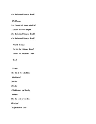 4So dis is tha Ultimate Truth!
2X:Chorus
1As I’m steady blazin at night!
2Anit no need foe a light!
3So dis is tha Ultimate Truth!
4So dis is tha Ultimate Truth!
Words to say:
So it’s tha Ultimate Proof!
That’s tha Ultimate Truth!
Test!
Verse 1
1So this is for all of tha
Godfearin!
2Darin!
3Carin!
4Makin sure ya! Really
hearin!
5So tha soul never dies!
6It cries!
7Right before your
 