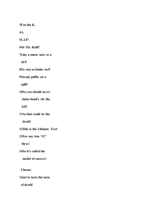 3I’m tha K.
4A.
5L.I.F!
6Or Mr. Kalif!
7Like a music note or a
clef!
8To stay as kinda stef!
9Steady puffin on a
splif!
10So you should never
shake hand’s wit tha
left!
11So that could be tha
death!
12This is tha Ultimate Test!
13Foe any true “G”
bless!
14So it’s called tha
medal of success!
Chorus:
1Just to taste tha taste
of death!
 
