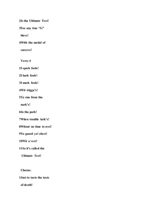 2Is tha Ultimate Test!
3Foe any true “G”
bless!
4With tha medal of
success!
Verse 4
1I spark fools!
2I bark fools!
3I mark fools!
4Wit trigga’s!
5To run from tha
nark’s!
6In tha park!
7When trouble lark’s!
8Witout no time to rest!
9To guard yo! chest!
10Wit a vest!
11So it’s called tha
Ultimate Test!
Chorus:
1Just to taste tha taste
of death!
 