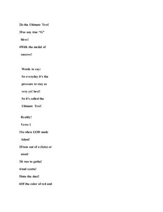 2Is tha Ultimate Test!
3Foe any true “G”
bless!
4With tha medal of
success!
Words to say:
So everyday it’s tha
pressure to stay as
very yo! best!
So it’s called tha
Ultimate Test!
Reality!
Verse 1
1So when GOD made
Adam!
2From out of a (Iota) or
atom!
3It was to gatha!
4And scatta!
5Into tha dust!
6Of tha color of red and
 