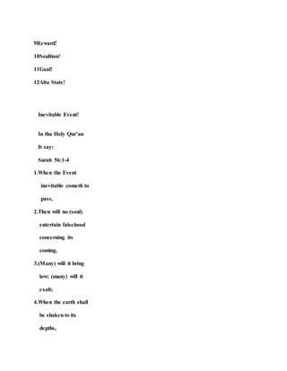 9Reward!
10Soultion!
11Goal!
12Alta State!
Inevitable Event!
In tha Holy Qur’an
It say:
Surah 56:1-4
1.When the Event
inevitable cometh to
pass,
2.Then will no (soul)
entertain falsehood
concerning its
coming.
3.(Many) will it bring
low; (many) will it
exalt;
4.When the earth shall
be shaken to its
depths,
 
