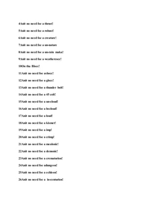 4Anit no need foe a thrust!
5Anit no need foe a robust!
6Anit no need foe a creature!
7Anit no need foe a un-nature
8Anit no need foe a un-rain maka!
9Anit no need foe a weathercocc!
10On tha Blocc!
11Anit no need foe ashocc!
12Anit no need foe a glocc!
13Anit no need foe a thunder bolt!
14Anit no need foe a 45 colt!
15Anit no need foe a un-cloud!
16Anit no need foe a becloud!
17Anit no need foe a loud!
18Anit no need foe a kismet!
19Anit no need foe a imp!
20Anit no need foe a crimp!
21Anit no need foe a mealonic!
22Anit no need foe a demonic!
23Anit no need foe a crematurion!
24Anit no need foe adungeon!
25Anit no need foe a echleon!
26Anit no need foe a in-centurion!
 