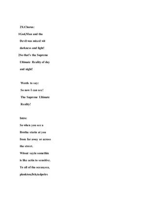 2X:Chorus:
1God,Man and tha
Devil was mixed wit
darkness and light!
2So that’s tha Supreme
Ultimate Reality of day
and night!
Words to say:
So now I can see!
Tha Supreme Ultimate
Reality!
Intro:
So when you see a
Brotha starin at you
from far away or across
tha street.
Witout sayin somethin
is like actin to sensitive.
To all of tha ocean,sea,
plankton,fish,tadpoles
 
