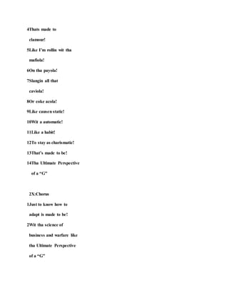 4Thats made to
clamour!
5Like I’m rollin wit tha
mafiola!
6On tha payola!
7Slangin all that
caviola!
8Or coke acola!
9Like causen static!
10Wit a automatic!
11Like a habit!
12To stay as charismatic!
13That’s made to be!
14Tha Ultimate Perspective
of a “G”
2X:Chorus
1Just to know how to
adapt is made to be!
2Wit tha science of
business and warfare like
tha Ultimate Perspective
of a “G”
 