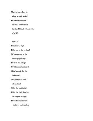 3Just to know how to
adapt is made to be!
4Wit tha science of
business and warfare
like tha Ultimate Perspective
of a “G”
Verse 2
1I’m in a 62 rag!
2Like old as tha seahag!
3Wit tha strap in tha
brown paper bag!
4Witout tha jetlag!
5Wit tha dual exhaust!
6That’s made foe tha
Holocaust!
7To get served on a
silver plata!
8Like tha madhatta!
9Like tha Holy Qur’an
I’ll set you straight!
10Wit tha science of
business and warfare
 