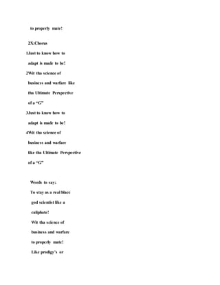 to properly mate!
2X:Chorus
1Just to know how to
adapt is made to be!
2Wit tha science of
business and warfare like
tha Ultimate Perspective
of a “G”
3Just to know how to
adapt is made to be!
4Wit tha science of
business and warfare
like tha Ultimate Perspective
of a “G”
Words to say:
To stay as a real blacc
god scientist like a
caliphate!
Wit tha science of
business and warfare
to properly mate!
Like prodigy’s or
 