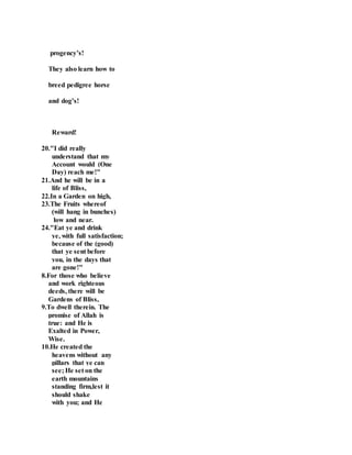 progency’s!
They also learn how to
breed pedigree horse
and dog’s!
Reward!
20."I did really
understand that my
Account would (One
Day) reach me!"
21.And he will be in a
life of Bliss,
22.In a Garden on high,
23.The Fruits whereof
(will hang in bunches)
low and near.
24."Eat ye and drink
ye, with full satisfaction;
because of the (good)
that ye sent before
you, in the days that
are gone!"
8.For those who believe
and work righteous
deeds, there will be
Gardens of Bliss,
9.To dwell therein. The
promise of Allah is
true: and He is
Exalted in Power,
Wise.
10.He created the
heavens without any
pillars that ye can
see; He set on the
earth mountains
standing firm,lest it
should shake
with you; and He
 