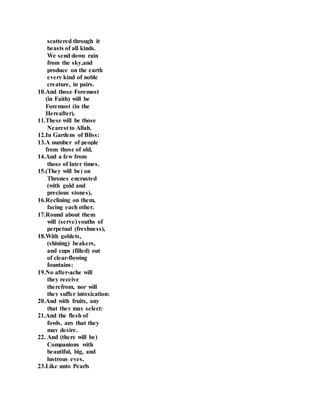 scattered through it
beasts of all kinds.
We send down rain
from the sky,and
produce on the earth
every kind of noble
creature, in pairs.
10.And those Foremost
(in Faith) will be
Foremost (in the
Hereafter).
11.These will be those
Nearest to Allah.
12.In Gardens of Bliss:
13.A number of people
from those of old,
14.And a few from
those of later times.
15.(They will be) on
Thrones encrusted
(with gold and
precious stones),
16.Reclining on them,
facing each other.
17.Round about them
will (serve) youths of
perpetual (freshness),
18.With goblets,
(shining) beakers,
and cups (filled) out
of clear-flowing
fountains:
19.No after-ache will
they receive
therefrom, nor will
they suffer intoxication:
20.And with fruits, any
that they may select:
21.And the flesh of
fowls, any that they
may desire.
22. And (there will be)
Companions with
beautiful, big, and
lustrous eyes,
23.Like unto Pearls
 
