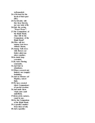 well-guarded.
24.A Reward for the
deeds of their past
(life).
25.Not frivolity will
they hear therein,
nor any taint of ill,
26.Only the saying,
"Peace! Peace".
27.The Companions of
the Right Hand,
what will be the
Companions of the
Right Hand?
28.(They will be)
among Lote-trees
without thorns,
29.Among Talh trees
with flowers (or
fruits) piled one
above another,
30.In shade long-
extended,
31.By water flowing
constantly,
32.And fruit in
abundance.
33.Whose seasonis not
limited, nor (supply)
forbidden,
34.And on Thrones (of
Dignity), raised
high.
35.We have created
(their Companions)
of special creation.
36.And made them
virgin pure (and
undefiled),
37.Beloved(by nature),
equal in age,
38.For the Companions
of the Right Hand.
39.A (goodly) number
from those of old,
40.And a (goodly)
 