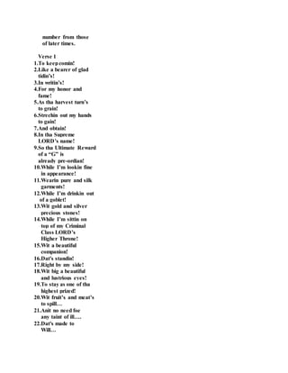 number from those
of later times.
Verse 1
1.To keepcomin!
2.Like a bearer of glad
tidin’s!
3.In writin’s!
4.For my honor and
fame!
5.As tha harvest turn’s
to grain!
6.Strechin out my hands
to gain!
7.And obtain!
8.In tha Supreme
LORD’s name!
9.So tha Ultimate Reward
of a “G” is
already pre-ordian!
10.While I’m lookin fine
in appearance!
11.Wearin pure and silk
garments!
12.While I’m drinkin out
of a goblet!
13.Wit gold and silver
precious stones!
14.While I’m sittin on
top of my Criminal
Class LORD’s
Higher Throne!
15.Wit a beautiful
companion!
16.Dat's standin!
17.Right by my side!
18.Wit big a beautiful
and lustrious eyes!
19.To stay as one of tha
highest prized!
20.Wit fruit’s and meat’s
to spill…
21.Anit no need foe
any taint of ill….
22.Dat's made to
Will…
 