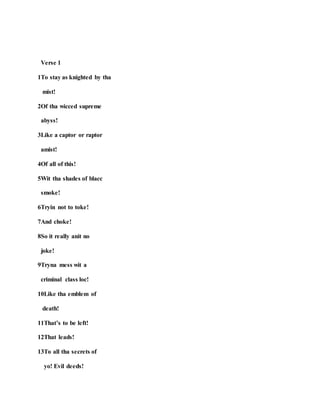 Verse 1
1To stay as knighted by tha
mist!
2Of tha wicced supreme
abyss!
3Like a captor or raptor
amist!
4Of all of this!
5Wit tha shades of blacc
smoke!
6Tryin not to toke!
7And choke!
8So it really anit no
joke!
9Tryna mess wit a
criminal class loc!
10Like tha emblem of
death!
11That’s to be left!
12That leads!
13To all tha secrets of
yo! Evil deeds!
 