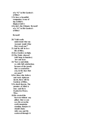 of a “G” in His Garden’s
of Bliss!
3.To have a beautiful
companion is one of
tha LORD’s
Highest Gift’s!
4.So dat's tha Ultimate Reward!
of a “G” in His Garden’s
of Bliss!
Reward!
20."I did really
understand that my
Account would (One
Day) reach me!"
21.And he will be in a
life of Bliss,
22.In a Garden on high,
23.The Fruits whereof
(will hang in bunches)
low and near.
24."Eat ye and drink
ye, with full satisfaction;
because of the (good)
that ye sent before
you, in the days that
are gone!"
8.For those who believe
and work righteous
deeds, there will be
Gardens of Bliss,
9.To dwell therein. The
promise of Allah is
true: and He is
Exalted in Power,
Wise.
10.He created the
heavens without any
pillars that ye can
see; He set on the
earth mountains
standing firm,lest it
should shake
with you; and He
scattered through it
 