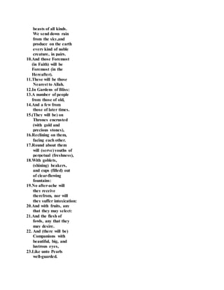 beasts of all kinds.
We send down rain
from the sky,and
produce on the earth
every kind of noble
creature, in pairs.
10.And those Foremost
(in Faith) will be
Foremost (in the
Hereafter).
11.These will be those
Nearest to Allah.
12.In Gardens of Bliss:
13.A number of people
from those of old,
14.And a few from
those of later times.
15.(They will be) on
Thrones encrusted
(with gold and
precious stones),
16.Reclining on them,
facing each other.
17.Round about them
will (serve) youths of
perpetual (freshness),
18.With goblets,
(shining) beakers,
and cups (filled) out
of clear-flowing
fountains:
19.No after-ache will
they receive
therefrom, nor will
they suffer intoxication:
20.And with fruits, any
that they may select:
21.And the flesh of
fowls, any that they
may desire.
22. And (there will be)
Companions with
beautiful, big, and
lustrous eyes,
23.Like unto Pearls
well-guarded.
 
