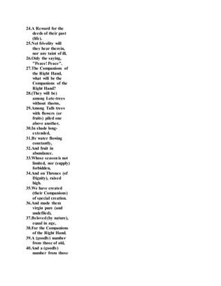 24.A Reward for the
deeds of their past
(life).
25.Not frivolity will
they hear therein,
nor any taint of ill,
26.Only the saying,
"Peace! Peace".
27.The Companions of
the Right Hand,
what will be the
Companions of the
Right Hand?
28.(They will be)
among Lote-trees
without thorns,
29.Among Talh trees
with flowers (or
fruits) piled one
above another,
30.In shade long-
extended,
31.By water flowing
constantly,
32.And fruit in
abundance.
33.Whose seasonis not
limited, nor (supply)
forbidden,
34.And on Thrones (of
Dignity), raised
high.
35.We have created
(their Companions)
of special creation.
36.And made them
virgin pure (and
undefiled),
37.Beloved(by nature),
equal in age,
38.For the Companions
of the Right Hand.
39.A (goodly) number
from those of old,
40.And a (goodly)
number from those
 