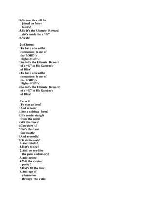 24.So together will be
joined as future
family!
25.So it’s tha Ultimate Reward
dat's made foe a “G”
26.Yeah!
2x:Chorus:
1.To have a beautiful
companion is one of
tha LORD’s
Highest Gift’s!
2.So dat's tha Ultimate Reward
of a “G” in His Garden’s
of Bliss!
3.To have a beautiful
companion is one of
tha LORD’s
Highest Gift’s!
4.So dat's tha Ultimate Reward!
of a “G” in His Garden’s
of Bliss!
Verse 2
1.To stay as born!
2.And reborn!
3.Into a spiritual form!
4.It’s comin straight
from tha norm!
5.Wit tha three!
6.Categlory’s!
7.Dat's first and
foremostly!
8.And secondly!
9.Or righteously!
10.And thirdly!
11.Dat's to see!
12.Anit no need foe
tha pain and misery!
13.And agony!
14.Wit tha virginal
purity!
15.Dat's Of tha time!
16.And age of
elimination
through tha testin
 