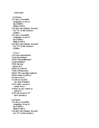 of tha time!
2x:Chorus:
1.To have a beautiful
companion is one of
tha LORD’s
Highest Gift’s!
2.So dat's tha Ultimate Reward
of a “G” in His Garden’s
of Bliss!
3.To have a beautiful
companion is one of
tha LORD’s
Highest Gift’s!
4.So dat's tha Ultimate Reward!
of a “G” in His Garden’s
of Bliss!
Verse 3
1.It’s tha reincarnation!
2.And incarnation!
3.Dat's Of gradification!
4.And incilation!
5.Wit tha four
(Kareem’s)
6.Dat's to redeem!
7.Like (Mookaroon)
8.Dat's Of a speeding typhoon!
9.Dat's made to believe!
10.And receive!
11.Anit no need foe
any sign of fatigue!
12.To make you never
wanna leave!
13.Dat's to stay valued as
priceless!
14.To tha greatest “G”
dat's merciless!
2x:Chorus:
1.To have a beautiful
companion is one of
tha LORD’s
Highest Gift’s!
2.So dat's tha Ultimate Reward
of a “G” in His Garden’s
 