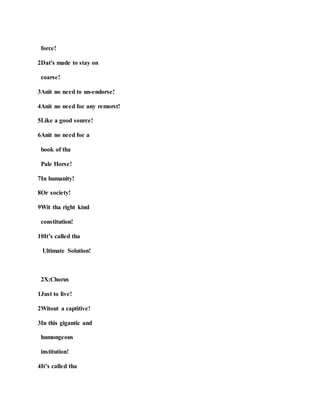force!
2Dat's made to stay on
coarse!
3Anit no need to un-endorse!
4Anit no need foe any remorst!
5Like a good source!
6Anit no need foe a
book of tha
Pale Horse!
7In humanity!
8Or society!
9Wit tha right kind
constitution!
10It’s called tha
Ultimate Solution!
2X:Chorus
1Just to live!
2Witout a captitive!
3In this gigantic and
humongeous
institution!
4It’s called tha
 