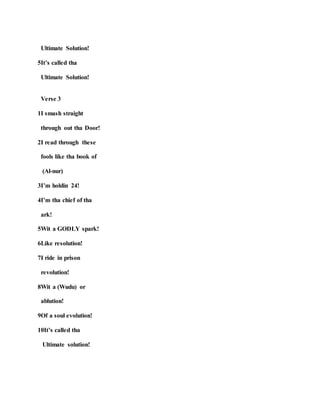 Ultimate Solution!
5It’s called tha
Ultimate Solution!
Verse 3
1I smash straight
through out tha Door!
2I read through these
fools like tha book of
(Al-nur)
3I’m holdin 24!
4I’m tha chief of tha
ark!
5Wit a GODLY spark!
6Like resolution!
7I ride in prison
revolution!
8Wit a (Wudu) or
ablution!
9Of a soul evolution!
10It’s called tha
Ultimate solution!
 