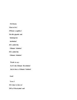 2X:Chorus
1Just to live!
2Witout a captitive!
3In this gigantic and
humongeous
institution!
4It’s called tha
Ultimate Solution!
5It’s called tha
Ultimate Solution!
Words to say:
So it’s tha Ultimate Resolution!
Just to have a Ultimate Solution!
Goal!
Verse 1
1It’s time to take so!
2Of yo! Heart,mind and
 