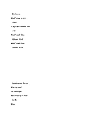 2X:Chorus
1So it’s time to take
contol!
2Of ya! Heart,mind and
soul!
3So it’s called tha
Ultimate Goal!
4So it’s called tha
Ultimate Goal!
Simultaneous Break:
1I scoup ho’s!
2Wit scrouples!
3To bouce up in “em”
like Lo-
4Los
 