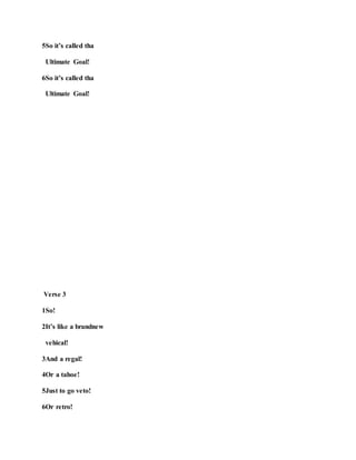 5So it’s called tha
Ultimate Goal!
6So it’s called tha
Ultimate Goal!
Verse 3
1So!
2It’s like a brandnew
vehical!
3And a regal!
4Or a tahoe!
5Just to go veto!
6Or retro!
 
