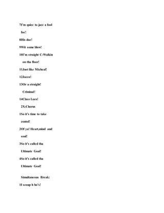 7I’m quicc to jacc a fool
foe!
8His doe!
9Wit some blow!
10I’m straight C-Walkin
on tha floor!
11Just like Micheal!
12Jacco!
13Or a straight!
Criminal!
14Class Loco!
2X:Chorus
1So it’s time to take
contol!
2Of ya! Heart,mind and
soul!
3So it’s called tha
Ultimate Goal!
4So it’s called tha
Ultimate Goal!
Simultaneous Break:
1I scoup h ho’s!
 