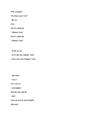 2Wit scrouples!
3To bouce up in “em”
like Lo-
4Los
5So it’s called tha
Ultimate Goal!
6So it’s called tha
Ultimate Goal!
Words to say;
So it’s like tha Ultimate Soul!
Just to have tha Ultimate Goal!
Alta State!
Verse 1
1As I start to
contemplate!
2On tha time and tha
date!
3Anit no need to head straight!
4Up state!
 