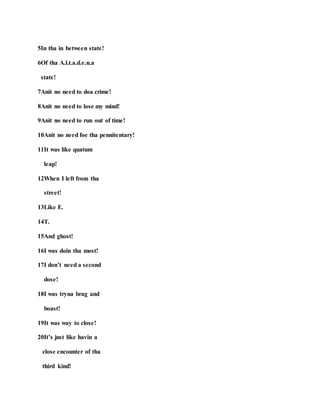 5In tha in between state!
6Of tha A.l.t.a.d.e.n.a
state!
7Anit no need to doa crime!
8Anit no need to lose my mind!
9Anit no need to run out of time!
10Anit no need foe tha pennitentary!
11It was like quatum
leap!
12When I left from tha
street!
13Like E.
14T.
15And ghost!
16I was doin tha most!
17I don’t need a second
dose!
18I was tryna brag and
boast!
19It was way to close!
20It’s just like havin a
close encounter of tha
third kind!
 