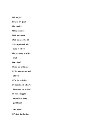 Anit no jive!
2Where it’s jive!
3To survive!
4They connive!
5Anit no knives
6Anit no need foe it!
7Like a pharaoh wit
many w wives!
8To get stung by a bee
hive!
9As I dive!
10Into my archives!
11Like sour cream and
chives!
12On tha A-Drive!
13I can rip out a fool’s
heart and eat it alive!
14I was strugglin
through so many
past lives!
2X:Chorus:
1It’s just like havin a
 