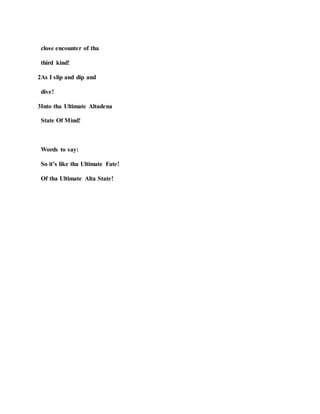 close encounter of tha
third kind!
2As I slip and dip and
dive!
3Into tha Ultimate Altadena
State Of Mind!
Words to say:
So it’s like tha Ultimate Fate!
Of tha Ultimate Alta State!
 