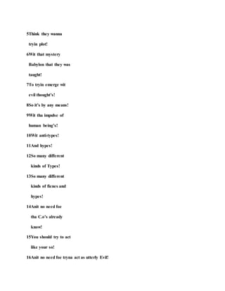 5Think they wanna
tryin plot!
6Wit that mystery
Babylon that they was
taught!
7To tryin emerge wit
evil thought’s!
8So it’s by any means!
9Wit tha impulse of
human being’s!
10Wit anti-types!
11And hypes!
12So many different
kinds of Types!
13So many different
kinds of fienes and
hypes!
14Anit no need foe
tha C.o’s already
know!
15You should try to act
like your so!
16Anit no need foe tryna act as utterly Evil!
 