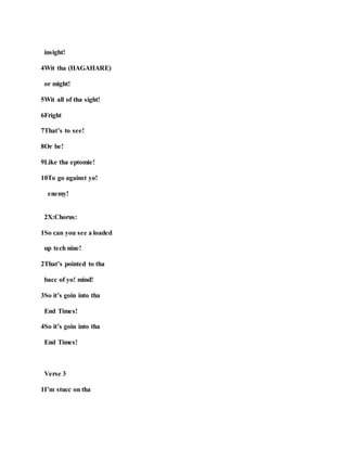 insight!
4Wit tha (HAGAHARE)
or might!
5Wit all of tha sight!
6Fright
7That’s to see!
8Or be!
9Like tha eptomie!
10To go against yo!
enemy!
2X:Chorus:
1So can you see a loaded
up tech nine!
2That’s pointed to tha
bacc of yo! mind!
3So it’s goin into tha
End Times!
4So it’s goin into tha
End Times!
Verse 3
1I’m stucc on tha
 